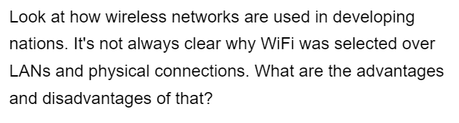 Look at how wireless networks are used in developing
nations. It's not always clear why WiFi was selected over
LANs and physical connections. What are the advantages
and disadvantages of that?