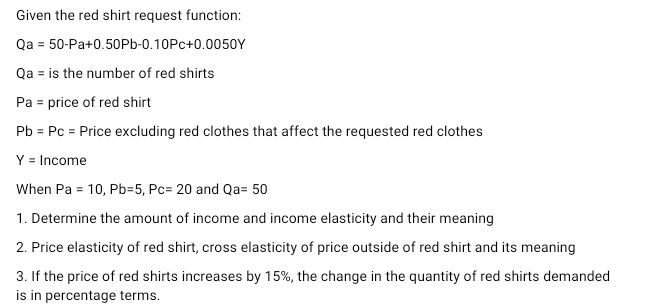 Given the red shirt request function:
Qa = 50-Pa+0.50Pb-0.10Pc+0.0050Y
Qa is the number of red shirts
Pa = price of red shirt
Pb = Pc = Price excluding red clothes that affect the requested red clothes
Y = Income
When Pa = 10, Pb=5, Pc= 20 and Qa= 50
1. Determine the amount of income and income elasticity and their meaning
2. Price elasticity of red shirt, cross elasticity of price outside of red shirt and its meaning
3. If the price of red shirts increases by 15%, the change in the quantity of red shirts demanded
is in percentage terms.