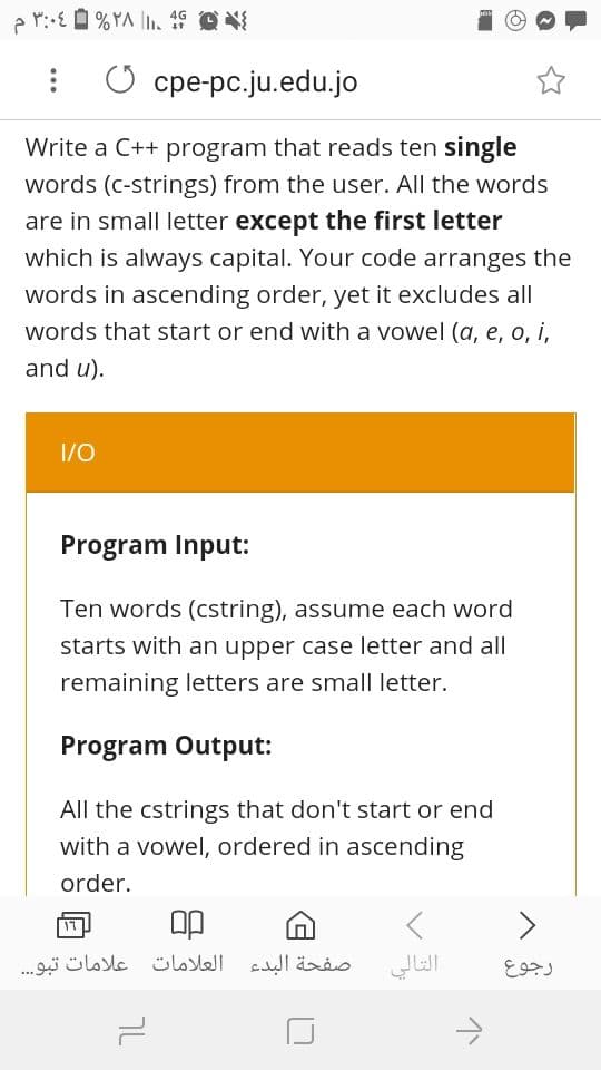 4G
С сре-рс.ju.edu.jo
Write a C++ program that reads ten single
words (c-strings) from the user. All the words
are in small letter except the first letter
which is always capital. Your code arranges the
words in ascending order, yet it excludes all|
words that start or end with a vowel (a, e, o i,
and u).
I/0
Program Input:
Ten words (cstring), assume each word
starts with an upper case letter and all
remaining letters are small letter.
Program Output:
All the cstrings that don't start or end
with a vowel, ordered in ascending
order.
<>
17
صفحة البدء العلامات علامات تبو. . .
التالي
رجوع
7L
