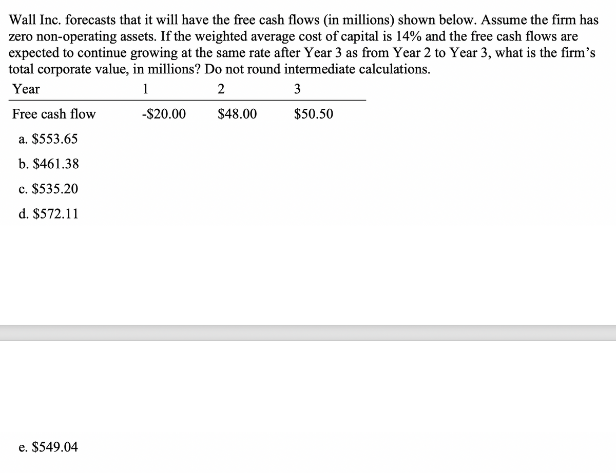 Wall Inc. forecasts that it will have the free cash flows (in millions) shown below. Assume the firm has
zero non-operating assets. If the weighted average cost of capital is 14% and the free cash flows are
expected to continue growing at the same rate after Year 3 as from Year 2 to Year 3, what is the firm's
total corporate value, in millions? Do not round intermediate calculations.
Year
1
2
3
Free cash flow
-$20.00
$48.00
$50.50
a. $553.65
b. $461.38
c. $535.20
d. $572.11
e. $549.04
