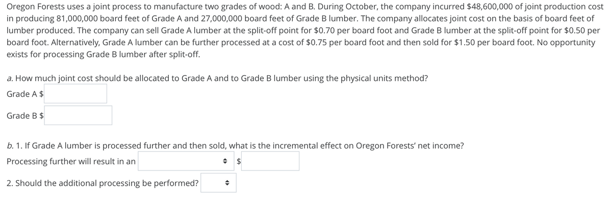 Oregon Forests uses a joint process to manufacture two grades of wood: A and B. During October, the company incurred $48,600,000 of joint production cost
in producing 81,000,000 board feet of Grade A and 27,000,000 board feet of Grade B lumber. The company allocates joint cost on the basis of board feet of
lumber produced. The company can sell Grade A lumber at the split-off point for $0.70 per board foot and Grade B lumber at the split-off point for $0.50 per
board foot. Alternatively, Grade A lumber can be further processed at a cost of $0.75 per board foot and then sold for $1.50 per board foot. No opportunity
exists for processing Grade B lumber after split-off.
a. How much joint cost should be allocated to Grade A and to Grade B lumber using the physical units method?
Grade A $
Grade B $
b. 1. If Grade A lumber is processed further and then sold, what is the incremental effect on Oregon Forests' net income?
Processing further will result in an
$4
2. Should the additional processing be performed?
