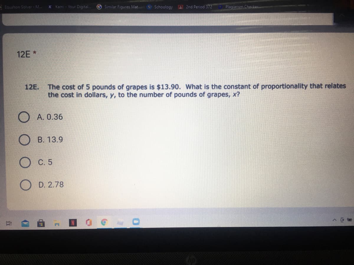 Equation Solver - M..
K Kami - Your Digital.
G Similar Figures Mat..
S Schoology
A 2nd Period 372
Plagiarism Checker.
12E *
12E. The cost of 5 pounds of grapes is $13.90. What is the constant of proportionality that relates
the cost in dollars, y, to the number of pounds of grapes, x?
О А.0.36
В. 13.9
С. 5
D. 2.78
0.
近

