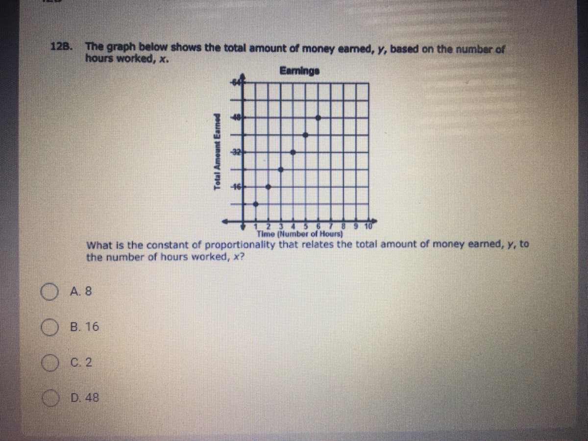 12B.
The graph below shows the total amount of money earmed, y, based on the number of
hours worked, x.
Earmings
12 3 4 5
Timo (Number of Hours)
9 10
What is the constant of proportionality that relates the total amount of money earned, y, to
the number of hours worked, x?
O A. 8
B. 16
C. 2
D. 48
Total Amount Earned
