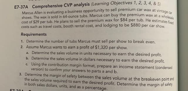 E7-37A Comprehensive CVP analysis (Learning Objectives 1, 2, 3, 4, & 5)
Marcus Allen is evaluating a business opportunity to sell premium car wax at vinta
cost of $29 per tub. He plans to sell the premium wax for $84 per tub. He estimates fixed
shows. The wax is sold in 64-ounce tubs. Marcus can buy the premium wax at a wholesale
costs such as travel costs, booth rental cost, and lodging to be $880 per car show
Requirements
1. Determine the number of tubs Marcus must sell per show to break even.
2. Assume Marcus wants to earn a profit of $1,320 per show.
a. Determine the sales volume in units necessary to earn the desired profit.
b. Determine the sales volume in dollars necessary to earn the desired profit.
c. Using the contribution margin format, prepare an income statement (condensed
version) to confirm your answers to parts a and b.
3. Determine the margin of safety between the sales volume at the breakeven point and
the sales volume required to earn the desired profit. Determine the margin of safety
in both sales dollars, units, and as a percentage.
57 204
