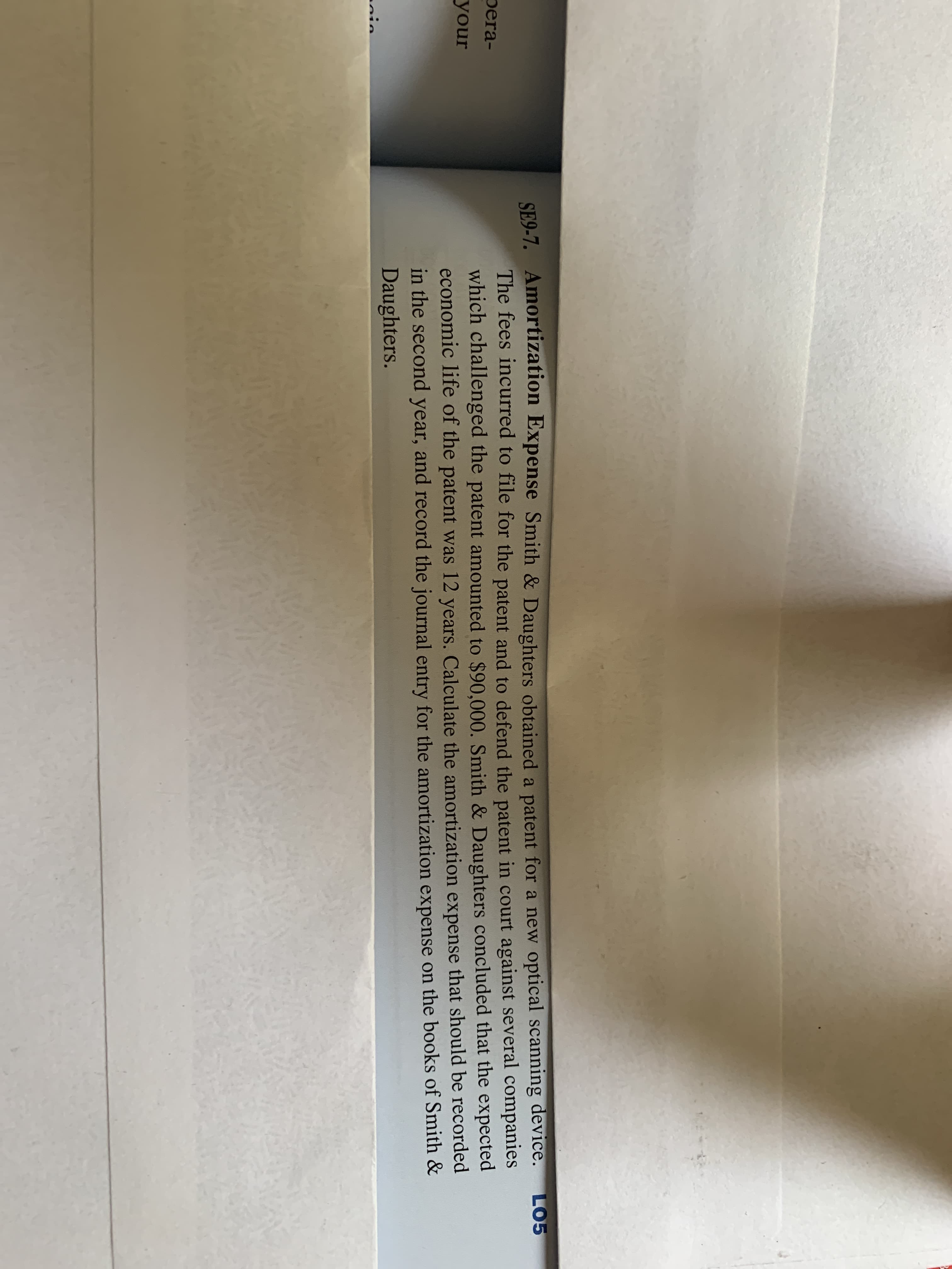 SE9-7. Amortization Expense Smith & Daughters obtained a patent for a new optical scanning device.
The fees incurred to file for the patent and to defend the patent in court against several companies
which challenged the patent amounted to $90,000. Smith & Daughters concluded that the expected
economic life of the patent was 12 years. Calculate the amortization expense that should be recorded
in the second year, and record the journal entry for the amortization expense on the books of Smith &
Daughters.
