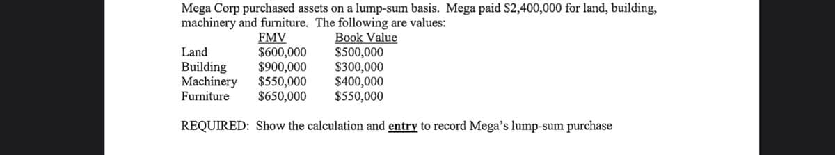 Mega Corp purchased assets on a lump-sum basis. Mega paid $2,400,000 for land, building,
machinery and furniture. The following are values:
FMV
$600,000
$900,000
$550,000
$650,000
Book Value
$500,000
$300,000
$400,000
$550,000
Land
Building
Machinery
Furniture
REQUIRED: Show the calculation and entry to record Mega's lump-sum purchase

