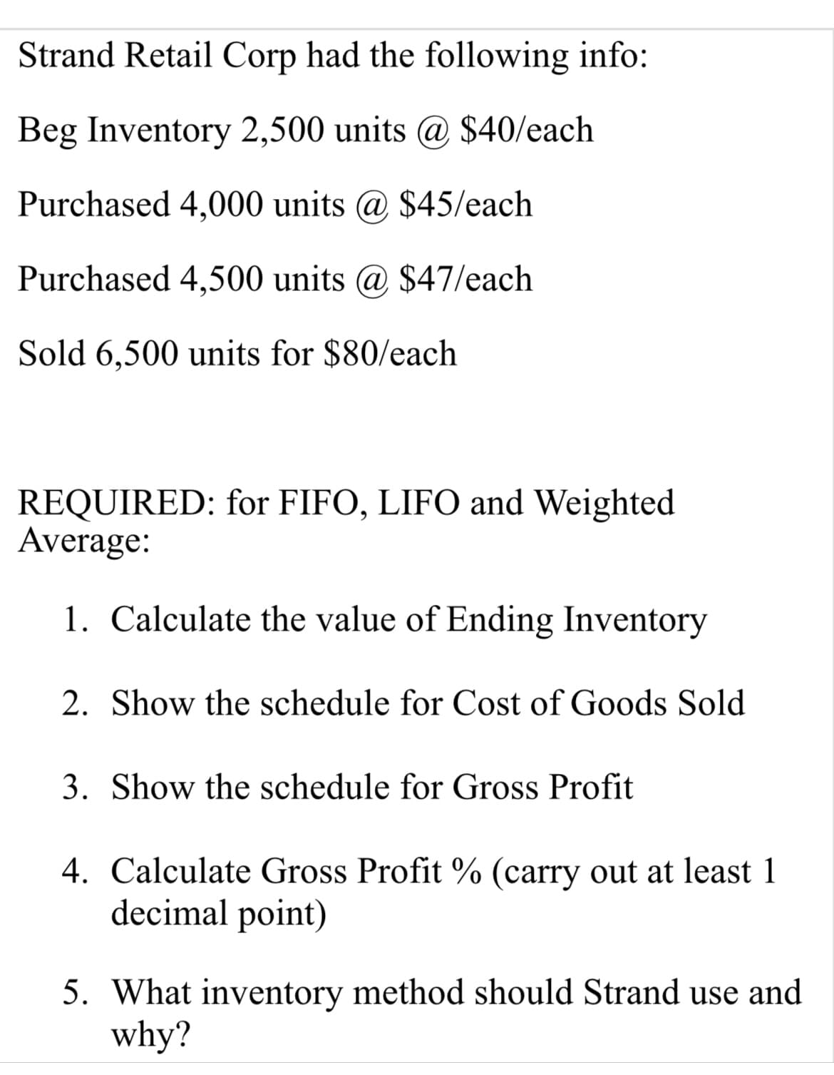 Strand Retail Corp had the following info:
Beg Inventory 2,500 units @ $40/each
Purchased 4,000 units @ $45/each
Purchased 4,500 units @ $47/each
Sold 6,500 units for $80/each
REQUIRED: for FIFO, LIFO and Weighted
Average:
1. Calculate the value of Ending Inventory
2. Show the schedule for Cost of Goods Sold
3. Show the schedule for Gross Profit
4. Calculate Gross Profit % (carry out at least 1
decimal point)
5. What inventory method should Strand use and
why?
