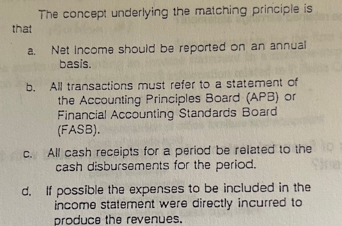 The concept underlying the matching principle is
that
a. Net income should be reported on an annual
basis.
b. All transactions must refer to a statement of
the Accounting Principles Board (APB) or
Financial Accounting Standards Board
(FASB).
All cash receipts for a period be related to the
cash disbursements for the period.
d. If possible the expenses to be included in the
income statement were directly incurred to
produce the revenues.
C.
