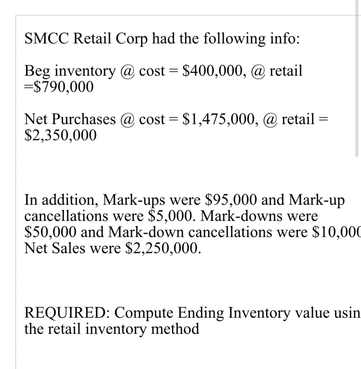 SMCC Retail Corp had the following info:
Beg inventory @ cost = $400,000, @ retail
=$790,000
Net Purchases @ cost = $1,475,000, @ retail =
$2,350,000
In addition, Mark-ups were $95,000 and Mark-up
cancellations were $5,000. Mark-downs were
$50,000 and Mark-down cancellations were $10,000
Net Sales were $2,250,000.
REQUIRED: Compute Ending Inventory value usin
the retail inventory method
