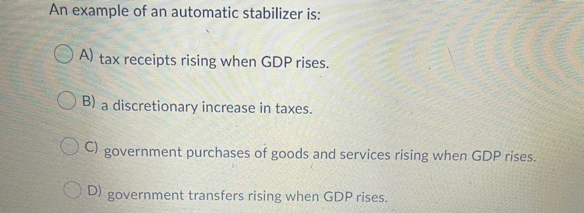 An example of an automatic stabilizer is:
A) tax receipts rising when GDP rises.
B) a discretionary increase in taxes.
C)
government purchases of goods and services rising when GDP rises.
D) government transfers rising when GDP rises.
