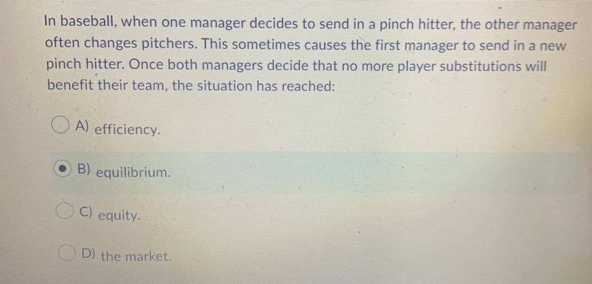 In baseball, when one manager decides to send in a pinch hitter, the other manager
often changes pitchers. This sometimes causes the first manager to send in a new
pinch hitter. Once both managers decide that no more player substitutions will
benefit their team, the situation has reached:
O A) efficiency.
B) equilibrium.
C) equity.
OD) the market.
