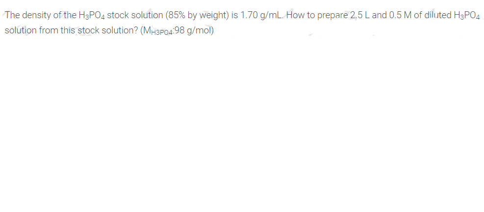 |The density of the H3PO4 stock solution (85% by weight) is 1.70 g/mL. How to prepare 2,5 L and 0.5 M of diluted H3PO4
solution from this stock solution? (MH3P04:98 g/mol)
