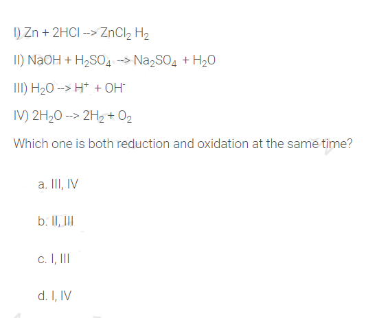 I1) Zn + 2HCI --> ZNCI2 H2
II) NaOH + H,SO4-> Na,SO, + H20
III) H20 --> H+ + OH
IV) 2H20 --> 2H2 + O2
Which one is both reduction and oxidation at the same time?
a. II, IV
b. II, II
c. I, II
d. I, IV
