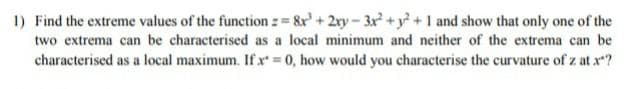 1) Find the extreme values of the function : = &r' + 2ry-3x +y +1 and show that only one of the
two extrema can be characterised as a local minimum and neither of the extrema can be
characterised as a local maximum. If x 0, how would you characterise the curvature of z at x?
