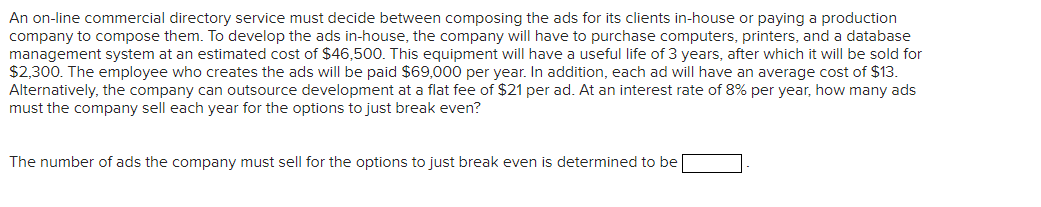 An on-line commercial directory service must decide between composing the ads for its clients in-house or paying a production
company to compose them. To develop the ads in-house, the company will have to purchase computers, printers, and a database
management system at an estimated cost of $46,500. This equipment will have a useful life of 3 years, after which it will be sold for
$2,300. The employee who creates the ads will be paid $69,000 per year. In addition, each ad will have an average cost of $13.
Alternatively, the company can outsource development at a flat fee of $21 per ad. At an interest rate of 8% per year, how many ads
must the company sell each year for the options to just break even?
The number of ads the company must sell for the options to just break even is determined to be
