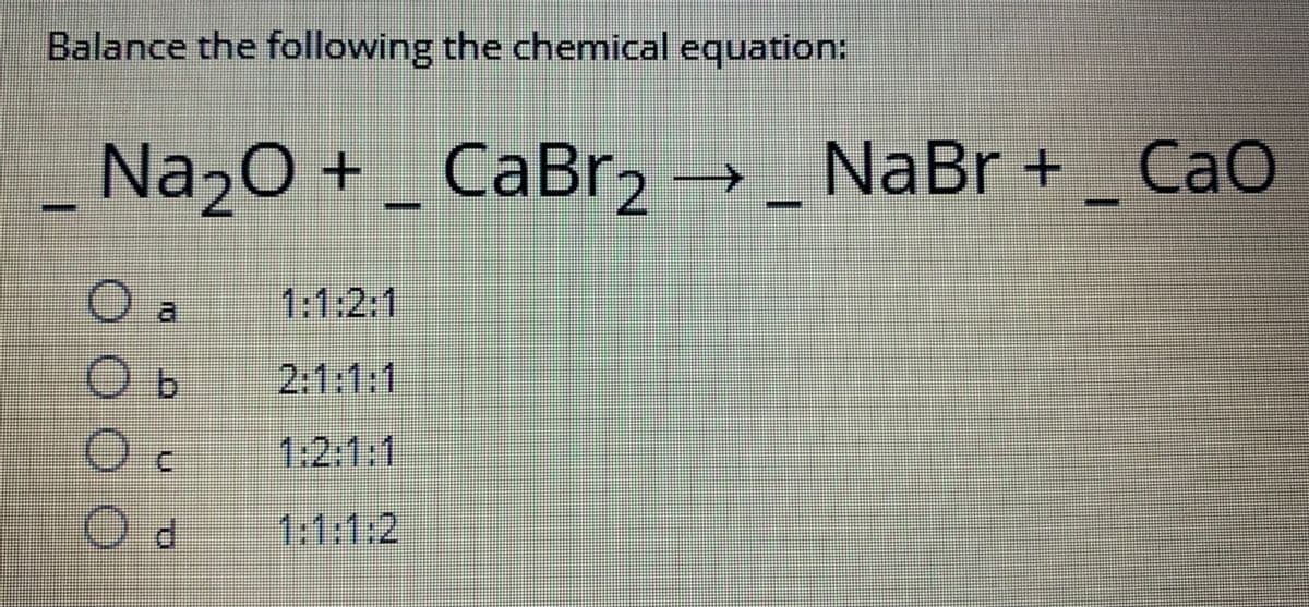 Balance the following the chemical equation:
_ Na2O + _ CaBr2 → _ NaBr + _ Cao
O a
O b
2:1:1:1
O c
1:2:1:1
Od
U