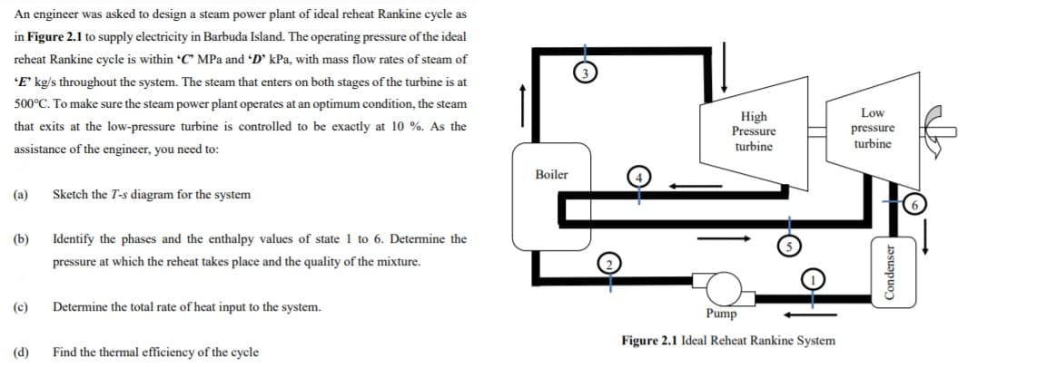 An engineer was asked to design a steam power plant of ideal reheat Rankine cycle as
in Figure 2.1 to supply electricity in Barbuda Island. The operating pressure of the ideal
reheat Rankine cycle is within C MPa and D' kPa, with mass flow rates of steam of
'E' kg/s throughout the system. The steam that enters on both stages of the turbine is at
500°C. To make sure the steam power plant operates at an optimum condition, the steam
Low
High
Pressure
that exits at the low-pressure turbine is controlled to be exactly at 10 %. As the
pressure
turbine
assistance of the engineer, you need to:
turbine
Boiler
(а)
Sketch the T-s diagram for the system
(b)
Identify the phases and the enthalpy values of state 1 to 6. Determine the
pressure at which the reheat takes place and the quality of the mixture.
(c)
Determine the total rate of heat input to the system.
Pump
Figure 2.1 Ideal Reheat Rankine System
(d)
Find the thermal efficiency of the cycle
Condenser
