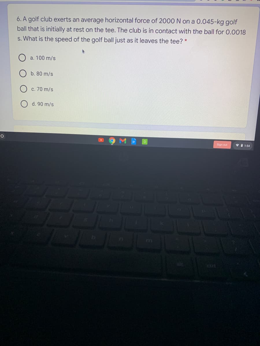6. A golf club exerts an average horizontal force of 2000 N on a 0.045-kg golf
ball that is initially at rest on the tee. The club is in contact with the ball for 0.0018
s. What is the speed of the golf ball just as it leaves the tee? *
a. 100 m/s
b. 80 m/s
c. 70 m/s
d. 90 m/s
Sign out
VI 1:54
b
m
