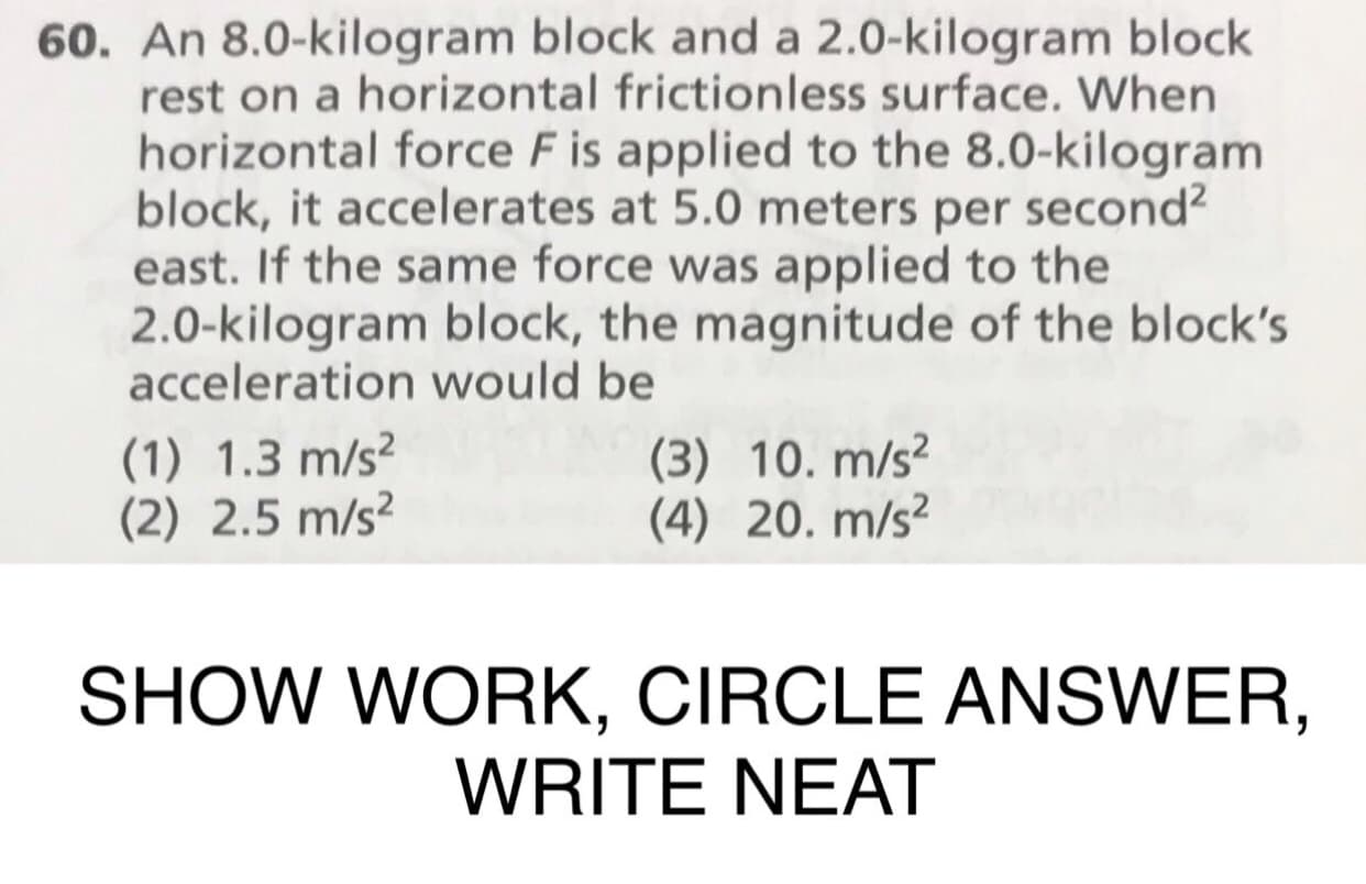 60. An 8.0-kilogram block and a 2.0-kilogram block
rest on a horizontal frictionless surface. When
horizontal force F is applied to the 8.0-kilogram
block, it accelerates at 5.0 meters per second
east. If the same force was applied to the
2.0-kilogram block, the magnitude of the block's
acceleration would be
(1) 1.3 m/s2
(2) 2.5 m/s2
(3) 10. m/s2
(4) 20. m/s
SHOW WORK, CIRCLE ANSWER,
WRITE NEAT
