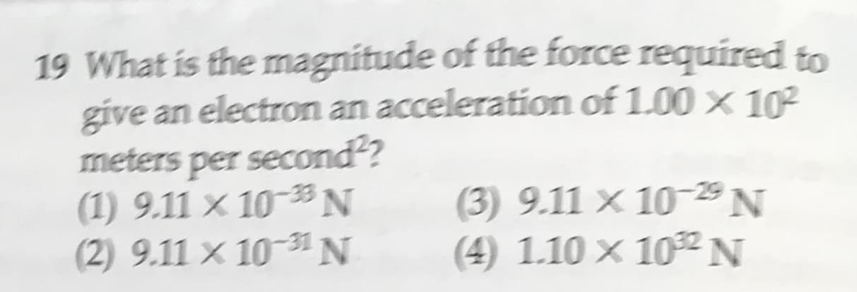 19 What is the magnitude of the force required to
give an electron an acceleration of 1.00 x 102
per second?
(1) 9.11 x 10N
(2) 9.11 x 10-31 N
meters
(3) 9.11x 10-29 N
(4) 1.10 x 102N
