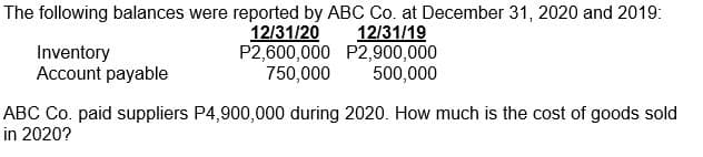 The following balances were reported by ABC Co. at December 31, 2020 and 2019:
12/31/20
P2,600,000 P2,900,000
750,000
12/31/19
Inventory
Account payable
500,000
ABC Co. paid suppliers P4,900,000 during 2020. How much is the cost of goods sold
in 2020?
