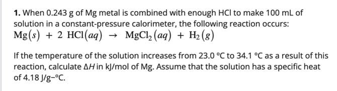 1. When 0.243 g of Mg metal is combined with enough HCl to make 100 mL of
solution in a constant-pressure calorimeter, the following reaction occurs:
Mg(s) + 2 HCI(aq) → MgCl, (aq) + H2 (8)
If the temperature of the solution increases from 23.0 °C to 34.1 °C as a result of this
reaction, calculate AH in kJ/mol of Mg. Assume that the solution has a specific heat
of 4.18 J/g-°C.

