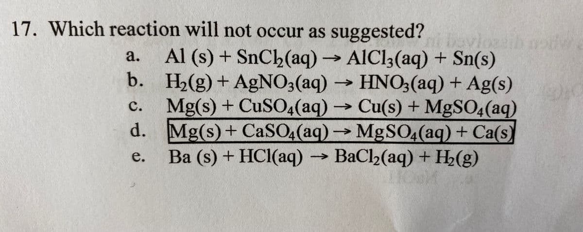 17. Which reaction will not occur as suggested?
Al (s) + SnCh(aq)AIC13(aq) + Sn(s)
b. H2(g)+ AGNO3(aq) → HNO3(aq) + Ag(s)
Mg(s) + CUSO4(aq) Cu(s) + MgSO4(aq)
d. Mg(s)+ CaSO4(aq)MgSO4(aq) + Ca(s)
Ba (s) + HCl(aq) BaCl2(aq) + H2(g)
а.
с.
->
->
e.
->
