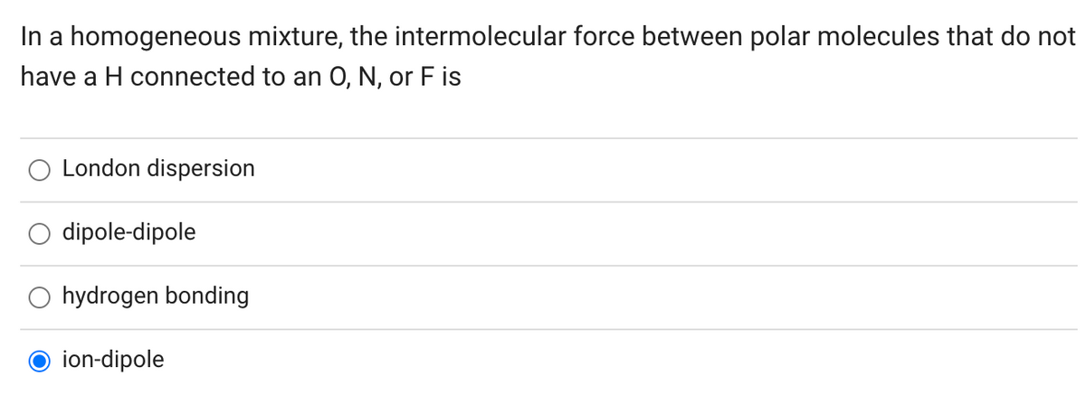 In a homogeneous mixture, the intermolecular force between polar molecules that do not
have a H connected to an O, N, or F is
London dispersion
O dipole-dipole
O hydrogen bonding
ion-dipole

