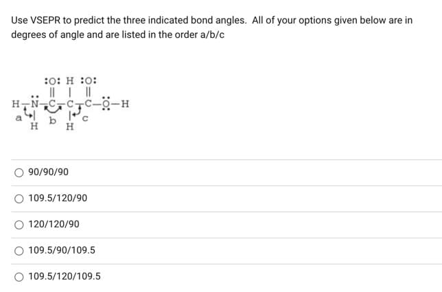 Use VSEPR to predict the three indicated bond angles. All of your options given below are in
degrees of angle and are listed in the order a/b/c
:0: H :0:
||||
H-N-
H
90/90/90
109.5/120/90
120/120/90
109.5/90/109.5
109.5/120/109.5
