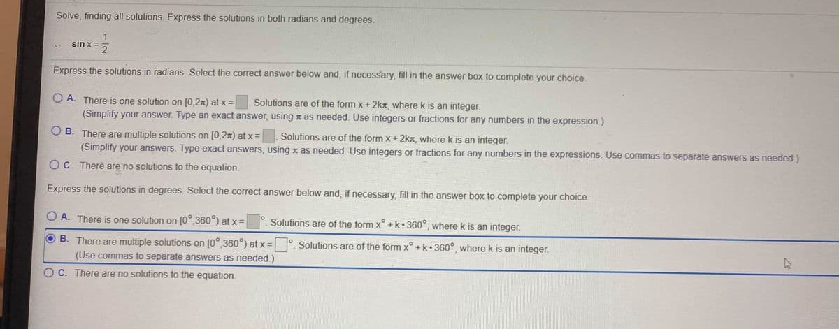 Solve, finding all solutions. Express the solutions in both radians and degrees.
1
sin x =
2
Express the solutions in radians. Select the correct answer below and, if necessary, fill in the answer box to complete your choice.
O A. There is one solution on [0,2x) at x =
Solutions are of the form x + 2kr, wherek is an integer.
(Simplify your answer. Type an exact answer, using t as needed. Use integers or fractions for any numbers in the expression.)
O B. There are multiple solutions on [0,2x) at x =
Solutions are of the form X+ 2kx, where k is an integer.
(Simplify your answers. Type exact answers, using n as needed. Use integers or fractions for any numbers in the expressions. Use commas to separate answers as needed.)
O C. Theré are no solutions to the equation.
Express the solutions in degrees. Select the correct answer below and, if necessary, fill in the answer box to complete your choice.
O A. There is one solution on [0°,360°) at x =
Solutions are of the form x° +k•360°, where k is an integer.
B. There are multiple solutions on [0°,360°) at x = °.
Solutions are of the form x° +k•360°, where k is an integer.
(Use commas to separate answers as needed.)
C. There are no solutions to the equation.
