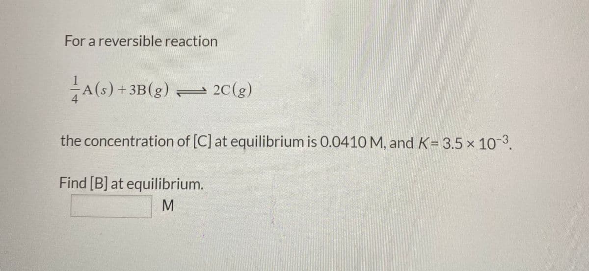 For a reversible reaction
A(s) +3B(g)
2C(g)
the concentration of [C] at equilibrium is 0.0410 M, and K= 3.5 x 103.
Find [B] at equilibrium.
M
