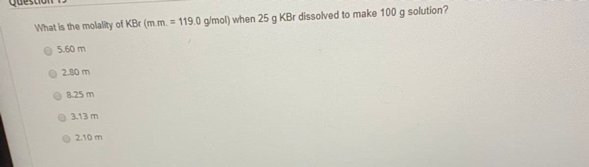 What is the molality of KBr (m.m. = 119.0 g/mol) when 25 g KBr dissolved to make 100 g solution?
%3D
5.60 m
2.80 m
8.25 m
3.13 m
O 2.10 m
