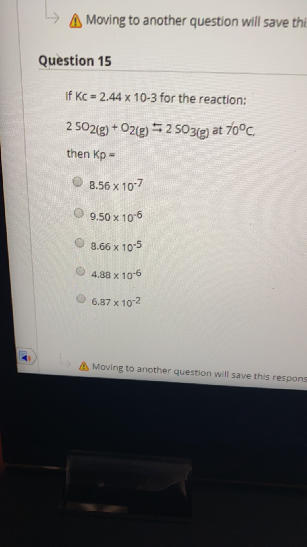 A Moving to another question will save thi.
Question 15
If Kc 2.44 x 10-3 for the reaction:
2 502(g) + O2(g) = 2 503(g) at 70°C,
then Kp =
8.56 x 10-7
9.50 x 10-6
O 8.66 x 10-5
4.88 x 10-6
6.87 x 10-2
A Moving to another question will save this respons
