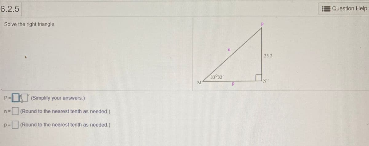 6.2.5
Question Help
Solve the right triangle.
25.2
33 32'
N'
(Simplify your answers.)
(Round to the nearest tenth as needed.)
(Round to the nearest tenth as needed.)
P.
