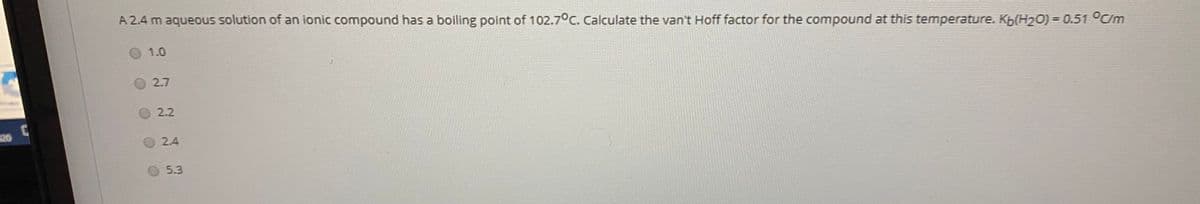 A 2.4 m aqueous solution of an ionic compound has a boiling point of 102.7°C. Calculate the van't Hoff factor for the compound at this temperature. Kb(H2O) = 0.51 °C/m
O 1.0
2.7
2.2
20
2.4
5.3
