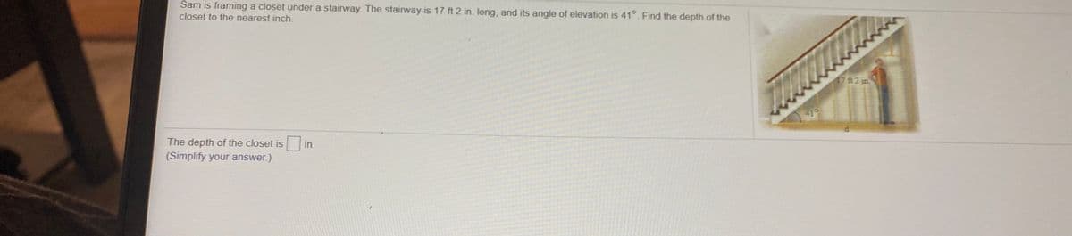 Sam is framing a closet under a stairway. The stairway is 17 ft 2 in. long, and its angle of elevation is 41°. Find the depth of the
closet to the nearest inch.
17 ft2 in
The depth of the closet isi
(Simplify your answer.)
in.
