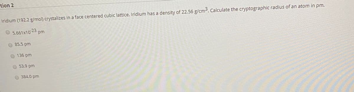 tion 2
Iridium (192.2 g/mol) crystalizes in a face centered cubic lattice. Iridium has a density of 22.56 g/cm3. Calculate the cryptographic radius of an atom in pm.
O 5.661x1023 pm
85.5 pm
136 pm
53.9 pm
384.0 pm

