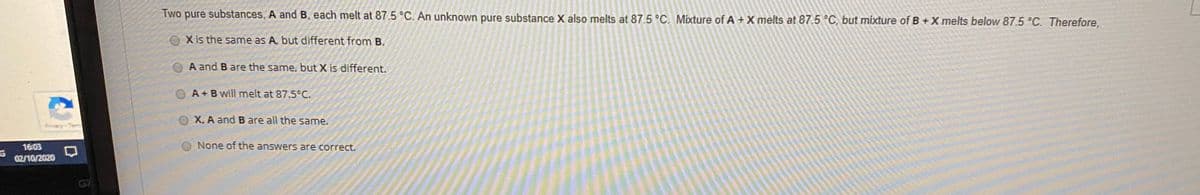 Two pure substances, A and B, each melt at 87.5 °C. An unknown pure substance X also melts at 87.5 °C. Mixture of A + X melts at 87.5 °C, but mixture of B + X melts below 87.5 °C. Therefore,
OXis the same as A, but different from B.
A and B are the same, but X is different.
O A+B will melt at 87.5°C.
O X, A and B are all the same.
16:03
None of the answers are correct.
G
02/10/2020
G7
