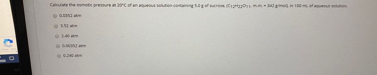 Calculate the osmotic pressure at 20°C of an aqueous solution containing 5.0 g of sucrose, (C12H22011, m.m. = 342 g/mol), in 100 mL of aqueous solution.
0.0352 atm
3.52 atm
2.40 atm
0.00352 atm
0.240 atm
2020
G7
