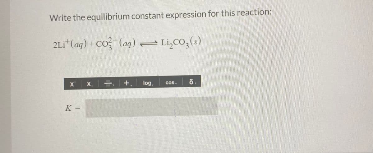Write the equilibrium constant expression for this reaction:
2Li*(aq) +Co (aq) Li,CO,(s)
X
log,
cos,
K =
