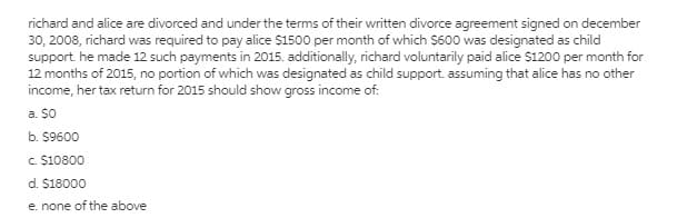 richard and alice are divorced and under the terms of their written divorce agreement signed on december
30, 2008, richard was required to pay alice $1500 per month of which $600 was designated as child
support. he made 12 such payments in 2015. additionally, richard voluntarily paid alice $1200 per month for
12 months of 2015, no portion of which was designated as child support. assuming that alice has no other
income, her tax return for 2015 should show gross income of:
a. $0
b. $9600
c $10800
d. $18000
e. none of the above
