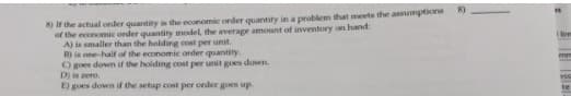 8) ir the actual oeder quantity is the economie order quantity in a problem that meets the assumptione
of the economic order quantity model, the average amount of inventory on hand:
A) is smaller than the holding cost per unil.
B) is one-half of the economic order quantity.
Ogoes down if the holding cost per unit goes down.
D) is zero.
E) goes down if the setup cost per order goes up.
te
