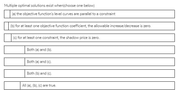 Multiple optimal solutions exist when(choose one below)
(a) the objective function's level curves are parallel to a constraint
(b) for at least one objective function coefficient, the allowable increase/decrease is zero.
(c) for at least one constraint, the shadow price is zero.
Both (a) and (b).
Both (a) and (c).
Both (b) and (c).
All (a), (b), (c) are true.
