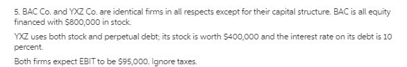 5. BAC Co. and YXZ Co. are identical firms in all respects except for their capital structure. BAC is all equity
financed with $800,000 in stock.
YXZ uses both stock and perpetual debt; its stock is worth $400,000 and the interest rate on its debt is 10
percent.
Both firms expect EBIT to be $95,000. Ignore taxes.
