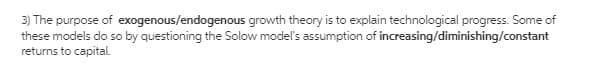 3) The purpose of exogenous/endogenous growth theory is to explain technological progress. Some of
these models do so by questioning the Solow model's assumption of increasing/diminishing/constant
returns to capital.
