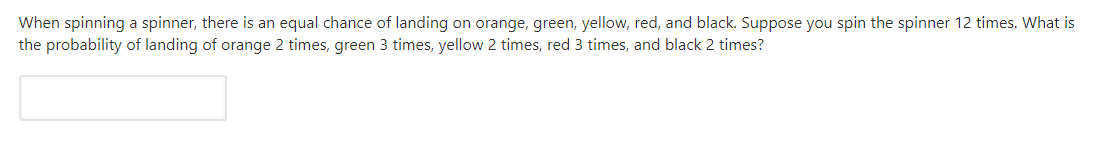 When spinning a spinner, there is an equal chance of landing on orange, green, yellow, red, and black. Suppose you spin the spinner 12 times. What is
the probability of landing of orange 2 times, green 3 times, yellow 2 times, red 3 times, and black 2 times?
