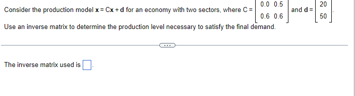 0.0 0.5
Consider the production model x = Cx+d for an economy with two sectors, where C=
0.6 0.6
Use an inverse matrix to determine the production level necessary to satisfy the final demand.
The inverse matrix used is
and d=
20
50