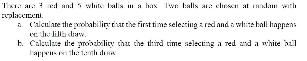 There are 3 red and 5 white balls in a box. Two balls are chosen at random with
replacement.
a. Calculate the probability that the first time selecting a red and a white ball happens
on the fifth draw.
b. Calculate the probability that the third time selecting a red and a white ball
happens on the tenth draw.
