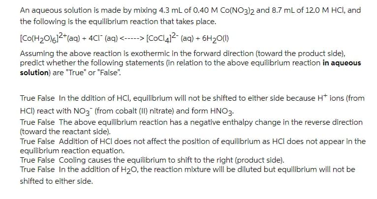 An aqueous solution is made by mixing 4.3 mL of 0.40M Co(NO3)2 and 8.7 mL of 12.0 M HCI, and
the following is the equilibrium reaction that takes place.
[Co(H2O)6]2*(aq) + 4Cl" (aq) <-----> [CoCl4]2- (aq) + 6H20(1)
Assuming the above reaction is exothermic in the forward direction (toward the product side),
predict whether the following statements (in relation to the above equilibrium reaction in aqueous
solution) are "True" or "False".
True False In the ddition of HCI, equilibrium will not be shifted to either side because H* ions (from
HCI) react with NO3 (from cobalt (II) nitrate) and form HNO3.
True False The above equilibrium reaction has a negative enthalpy change in the reverse direction
(toward the reactant side).
True False Addition of HCl does not affect the position of equilibrium as HCl does not appear in the
equilibrium reaction equation.
True False Cooling causes the equilibrium to shift to the right (product side).
True False In the addition of H20, the reaction mixture will be diluted but equilibrium will not be
shifted to either side.
