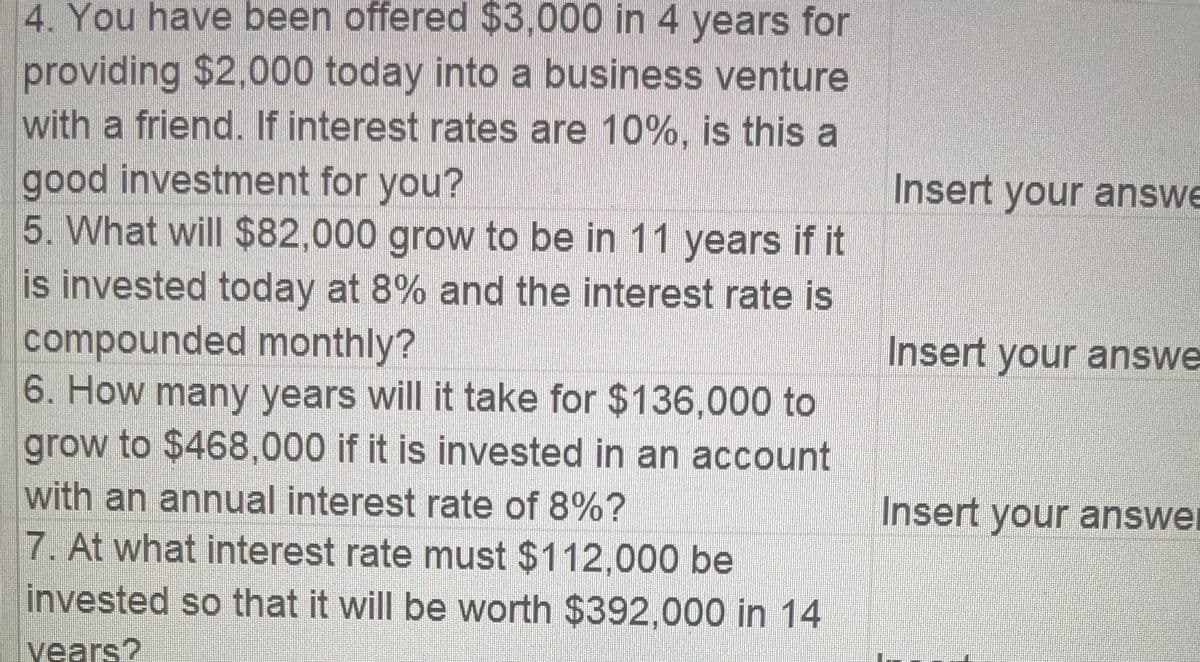 4. You have been offered $3,000 in 4 years for
providing $2,000 today into a business venture
with a friend. If interest rates are 10%, is this a
good investment for you?
5. What will $82,000 grow to be in 11 years if it
is invested today at 8% and the interest rate is
compounded monthly?
6. How many years will it take for $136,000 to
grow to $468,000 if it is invested in an account
with an annual interest rate of 8%?
7. At what interest rate must $112,000 be
invested so that it will be worth $392,000 in 14
vears?
Insert your answe
Insert your answe
Insert your answe
